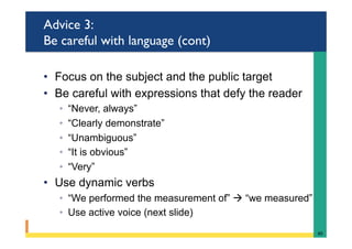 Advice 3:
Be careful with language (cont)
•  Focus on the subject and the public target
•  Be careful with expressions that defy the reader
◦  “Never, always”
◦  “Clearly demonstrate”
◦  “Unambiguous”
◦  “It is obvious”
◦  “Very”
•  Use dynamic verbs
◦  “We performed the measurement of” à “we measured”
◦  Use active voice (next slide)
40	
 