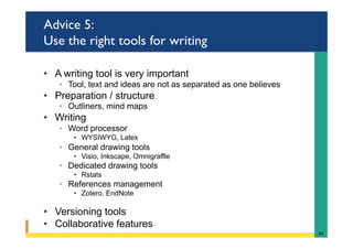 Advice 5:
Use the right tools for writing
•  A writing tool is very important
◦  Tool, text and ideas are not as separated as one believes
•  Preparation / structure
◦  Outliners, mind maps
•  Writing
◦  Word processor
•  WYSIWYG, Latex
◦  General drawing tools
•  Visio, Inkscape, Omnigraffle
◦  Dedicated drawing tools
•  Rstats
◦  References management
•  Zotero, EndNote
•  Versioning tools
•  Collaborative features
44	
 