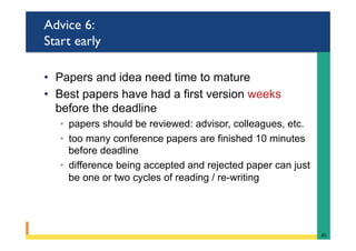 Advice 6:
Start early
•  Papers and idea need time to mature
•  Best papers have had a first version weeks
before the deadline
◦  papers should be reviewed: advisor, colleagues, etc.
◦  too many conference papers are finished 10 minutes
before deadline
◦  difference being accepted and rejected paper can just
be one or two cycles of reading / re-writing
45	
 