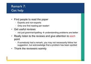 Remark 7:
Get help
•  Find people to read the paper
◦  Experts and non-experts
◦  Only one first reading per reader!
•  Get useful reviews
◦  not just grammar/spelling à understanding problems are better
•  Really listen to the reviews and give attention to each
point
◦  If somebody had a remark, you may not necessarily follow her
suggestion, but acknowledge that a problem has been spotted
•  Thank the reviewers warmly
46	
 