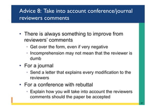 Advice 8: Take into account conference/journal
reviewers comments
•  There is always something to improve from
reviewers’ comments
◦  Get over the form, even if very negative
◦  Incomprehension may not mean that the reviewer is
dumb
•  For a journal
◦  Send a letter that explains every modification to the
reviewers
•  For a conference with rebuttal
◦  Explain how you will take into account the reviewers
comments should the paper be accepted
47	
 