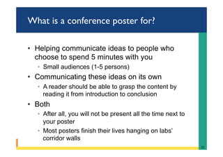 What is a conference poster for?
•  Helping communicate ideas to people who
choose to spend 5 minutes with you
◦  Small audiences (1-5 persons)
•  Communicating these ideas on its own
◦  A reader should be able to grasp the content by
reading it from introduction to conclusion
•  Both
◦  After all, you will not be present all the time next to
your poster
◦  Most posters finish their lives hanging on labs’
corridor walls
51	
 
