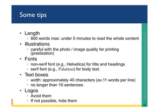 Some tips
•  Length
◦  800 words max: under 5 minutes to read the whole content
•  Illustrations
◦  careful with the photo / image quality for printing
(pixelisation)
•  Fonts
◦  non-serif font (e.g., Helvetica) for title and headings
◦  serif font (e.g., Palatino) for body text.
•  Text boxes
◦  width: approximately 40 characters (av.11 words per line)
◦  no longer than 10 sentences
•  Logos
◦  Avoid them
◦  If not possible, hide them
58	
hRp://colinpurrington.com/@ps/academic/posterdesign		
 