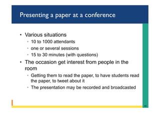 Presenting a paper at a conference
•  Various situations
◦  10 to 1000 attendants
◦  one or several sessions
◦  15 to 30 minutes (with questions)
•  The occasion get interest from people in the
room
◦  Getting them to read the paper, to have students read
the paper, to tweet about it
◦  The presentation may be recorded and broadcasted
61	
 