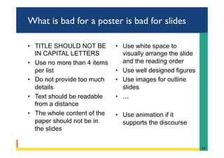 What is bad for a poster is bad for slides
•  TITLE SHOULD NOT BE
IN CAPITAL LETTERS
•  Use no more than 4 items
per list
•  Do not provide too much
details
•  Text should be readable
from a distance
•  The whole content of the
paper should not be in
the slides
•  Use white space to
visually arrange the slide
and the reading order
•  Use well designed figures
•  Use images for outline
slides
•  …
•  Use animation if it
supports the discourse
64	
 