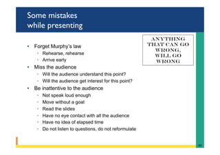 Some mistakes
while presenting
•  Forget Murphy’s law
◦  Rehearse, rehearse
◦  Arrive early
•  Miss the audience
◦  Will the audience understand this point?
◦  Will the audience get interest for this point?
•  Be inattentive to the audience
◦  Not speak loud enough
◦  Move without a goal
◦  Read the slides
◦  Have no eye contact with all the audience
◦  Have no idea of elapsed time
◦  Do not listen to questions, do not reformulate
65	
Anything
that can go
wrong,
Will go
wrong
 