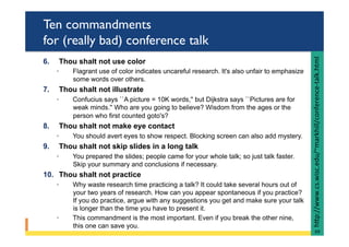 Ten commandments
for (really bad) conference talk
6.  Thou shalt not use color
◦  Flagrant use of color indicates uncareful research. It's also unfair to emphasize
some words over others.
7.  Thou shalt not illustrate
◦  Confucius says ``A picture = 10K words,'' but Dijkstra says ``Pictures are for
weak minds.'' Who are you going to believe? Wisdom from the ages or the
person who first counted goto's?
8.  Thou shalt not make eye contact
◦  You should avert eyes to show respect. Blocking screen can also add mystery.
9.  Thou shalt not skip slides in a long talk
◦  You prepared the slides; people came for your whole talk; so just talk faster.
Skip your summary and conclusions if necessary.
10.  Thou shalt not practice
◦  Why waste research time practicing a talk? It could take several hours out of
your two years of research. How can you appear spontaneous if you practice?
If you do practice, argue with any suggestions you get and make sure your talk
is longer than the time you have to present it.
◦  This commandment is the most important. Even if you break the other nine,
this one can save you.
hRp://www.cs.wisc.edu/~markhill/conference-talk.html	
69	
 