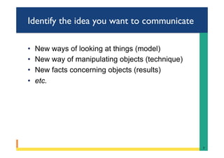 Identify the idea you want to communicate
•  New ways of looking at things (model)
•  New way of manipulating objects (technique)
•  New facts concerning objects (results)
•  etc.
7	
 