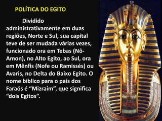 "

       POLÍTICA DO EGITO
          Dividido
    administrativamente em duas
    regiões, Norte e Sul, sua capital
    teve de ser mudada várias vezes,
    funcionado ora em Tebas (Nô-
    Amon), no Alto Egito, ao Sul, ora
    em Mênfis (Nofe ou Ramissés) ou
    Avaris, no Delta do Baixo Egito. O
    nome bíblico para o país dos
    Faraós é “Mizraim”, que significa
    “dois Egitos”.
 