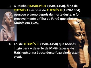 "


    3. A Rainha HATSHEPSUT (1504-1450), filha de
       TUTMÉS I e esposa de TUTMÉS II (1520-1504)
       usurpou o trono depois da morte deste, e foi
       provavelmente a filha de Faraó que adotou
       Moisés em 1525.




    4. Foi de TUTMÉS III (1504-1450) que Moisés
       fugiu para o deserto de Midiã (apesar de
       Hatsheptsu, na época dessa fuga ainda estar
       viva).
 