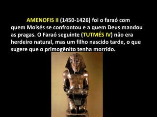 "




    5.    AMENOFIS II (1450-1426) foi o faraó com
    quem Moisés se confrontou e a quem Deus mandou
    as pragas. O Faraó seguinte (TUTMÉS IV) não era
    herdeiro natural, mas um filho nascido tarde, o que
    sugere que o primogênito tenha morrido.
 