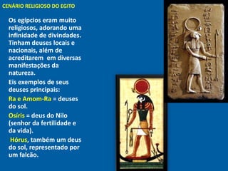CENÁRIO RELIGIOSO DO EGITO
"



    Os egípcios eram muito
    religiosos, adorando uma
    infinidade de divindades.
    Tinham deuses locais e
    nacionais, além de
    acreditarem em diversas
    manifestações da
    natureza.
    Eis exemplos de seus
    deuses principais:
    Ra e Amom-Ra = deuses
    do sol.
    Osíris = deus do Nilo
    (senhor da fertilidade e
    da vida).
     Hórus, também um deus
    do sol, representado por
    um falcão.
 