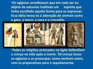 "
    •Os egípcios acreditavam que em cada ser ou
    objeto da natureza habitava um espírito que
    tinha escolhido aquela forma para se expressar.
    Essa idéia levou-os à adoração de animais como
    o gato, o touro, a vaca e o crocodilo.




    •Todas as religiões praticadas no Egito defendiam
    a crença na vida após a morte. Tal crença levou
    os egípcios a se preocupar, como nenhum outro,
    com os preparativos para o sepultamento.
 