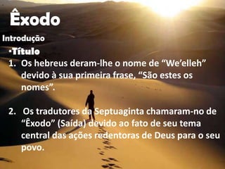 "




    Êxodo
Introdução
    •Título
    1. Os hebreus deram-lhe o nome de “We’elleh”
       devido à sua primeira frase, “São estes os
       nomes”.

    2. Os tradutores da Septuaginta chamaram-no de
       “Êxodo” (Saída) devido ao fato de seu tema
       central das ações redentoras de Deus para o seu
       povo.
 