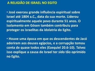"
    A RELIGIÃO DE ISRAEL NO EGITO

    • José exerceu grande influência espiritual sobre
    Israel até 1804 a.C., data da sua morte. Liderou
    espiritualmente aquele povo durante 51 anos. O
    isolamento em Gósen também contribuiu para
    proteger os israelitas da idolatria do Egito.

    • Houve uma época em que os descendentes de Jacó
    aderiram aos deuses egípcios, e a corrupção tomou
    conta de quase todos eles (Ezequiel 20.6-10). Talvez
    isso explique a causa de Israel ter sido tão oprimido
    no Egito.
 