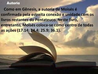 "
    Autoria
  Como em Gênesis, a autoria de Moisés é
confirmada pela estreita conexão e unidade com os
livros restantes do Pentateuco. Neste livro,
entretanto, Moisés coloca-se como centro de todas
as ações (17.14; 24.4; 25.9; 36.1).
 
