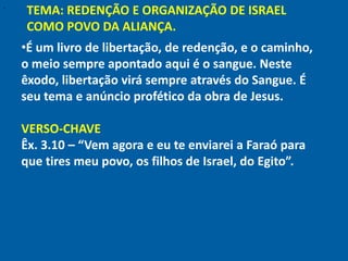 "
    TEMA: REDENÇÃO E ORGANIZAÇÃO DE ISRAEL
    COMO POVO DA ALIANÇA.
    •É um livro de libertação, de redenção, e o caminho,
    o meio sempre apontado aqui é o sangue. Neste
    êxodo, libertação virá sempre através do Sangue. É
    seu tema e anúncio profético da obra de Jesus.

    VERSO-CHAVE
    Êx. 3.10 – “Vem agora e eu te enviarei a Faraó para
    que tires meu povo, os filhos de Israel, do Egito”.
 