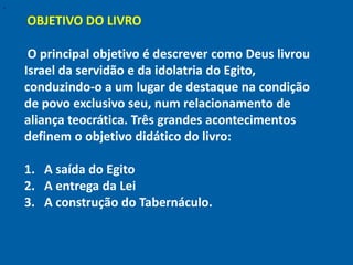 "

    OBJETIVO DO LIVRO

     O principal objetivo é descrever como Deus livrou
    Israel da servidão e da idolatria do Egito,
    conduzindo-o a um lugar de destaque na condição
    de povo exclusivo seu, num relacionamento de
    aliança teocrática. Três grandes acontecimentos
    definem o objetivo didático do livro:

    1. A saída do Egito
    2. A entrega da Lei
    3. A construção do Tabernáculo.
 