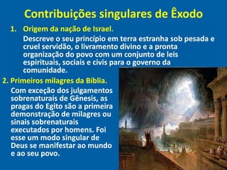 Contribuições singulares de Êxodo
   1. Origem da nação de Israel.
       Descreve o seu princípio em terra estranha sob pesada e
       cruel servidão, o livramento divino e a pronta
       organização do povo com um conjunto de leis
       espirituais, sociais e civis para o governo da
       comunidade.
2. Primeiros milagres da Bíblia.
   Com exceção dos julgamentos
   sobrenaturais de Gênesis, as
   pragas do Egito são a primeira
   demonstração de milagres ou
   sinais sobrenaturais
   executados por homens. Foi
   esse um modo singular de
   Deus se manifestar ao mundo
   e ao seu povo.
 