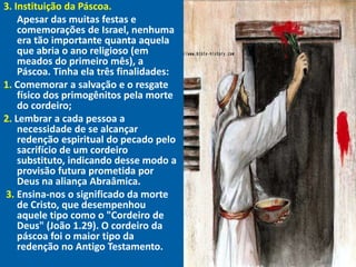 3. Instituição da Páscoa.
"

     Apesar das muitas festas e
     comemorações de Israel, nenhuma
     era tão importante quanta aquela
     que abria o ano religioso (em
     meados do primeiro mês), a
     Páscoa. Tinha ela três finalidades:
1. Comemorar a salvação e o resgate
     físico dos primogênitos pela morte
     do cordeiro;
2. Lembrar a cada pessoa a
     necessidade de se alcançar
     redenção espiritual do pecado pelo
     sacrifício de um cordeiro
     substituto, indicando desse modo a
     provisão futura prometida por
     Deus na aliança Abraâmica.
  3. Ensina-nos o significado da morte
     de Cristo, que desempenhou
     aquele tipo como o "Cordeiro de
     Deus" (João 1.29). O cordeiro da
     páscoa foi o maior tipo da
     redenção no Antigo Testamento.
 