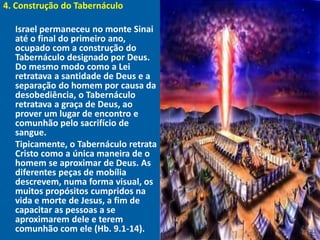 4. Construção do Tabernáculo
"




  Israel permaneceu no monte Sinai
  até o final do primeiro ano,
  ocupado com a construção do
  Tabernáculo designado por Deus.
  Do mesmo modo como a Lei
  retratava a santidade de Deus e a
  separação do homem por causa da
  desobediência, o Tabernáculo
  retratava a graça de Deus, ao
  prover um lugar de encontro e
  comunhão pelo sacrifício de
  sangue.
  Tipicamente, o Tabernáculo retrata
  Cristo como a única maneira de o
  homem se aproximar de Deus. As
  diferentes peças de mobília
  descrevem, numa forma visual, os
  muitos propósitos cumpridos na
  vida e morte de Jesus, a fim de
  capacitar as pessoas a se
  aproximarem dele e terem
  comunhão com ele (Hb. 9.1-14).
 