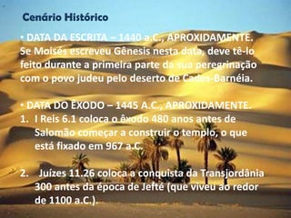 "


    Cenário Histórico
    • DATA DA ESCRITA – 1440 a.C., APROXIDAMENTE.
    Se Moisés escreveu Gênesis nesta data, deve tê-lo
    feito durante a primeira parte da sua peregrinação
    com o povo judeu pelo deserto de Cades-Barnéia.

    • DATA DO ÊXODO – 1445 A.C., APROXIDAMENTE.
    1. I Reis 6.1 coloca o êxodo 480 anos antes de
       Salomão começar a construir o templo, o que
       está fixado em 967 a.C.

    2. Juízes 11.26 coloca a conquista da Transjordânia
       300 antes da época de Jefté (que viveu ao redor
       de 1100 a.C.).
 
