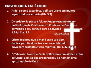 "


    CRISTOLOGIA EM ÊXODO
     1. Arão, o sumo sacerdote, tipificou Cristo em muitos
        aspectos do sacerdócio (Hb. 5,7)

     2. O cordeiro da páscoa foi, no Antigo testamento, um
        notável tipo de Cristo como o Cordeiro de Deus, que
        derramou o seu sangue para a Salvação               Jo.
        1.29; I Cor. 5.7

     3. Cristo declarou que o maná era o seu tipo,
        dádiva gratuita dos céus a ser recebida pelo
        povo para sustento e vida espiritual (Jo. 6.32,33 58)

     4. O Tabernáculo e os móveis tipificavam com nitidez a obra
        de Cristo, a única que proporcionou ao homem uma
        aproximação de Deus.
 