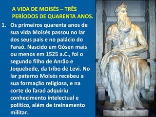 "

    A VIDA DE MOISÉS – TRÊS
    PERÍODOS DE QUARENTA ANOS.
1. Os primeiros quarenta anos de
   sua vida Moisés passou no lar
   dos seus pais e no palácio do
   Faraó. Nascido em Gósen mais
   ou menos em 1525 a.C., foi o
   segundo filho de Anrão e
   Joquebede, da tribo de Levi. No
   lar paterno Moisés recebeu a
   sua formação religiosa, e na
   corte do faraó adquiriu
   conhecimento intelectual e
   político, além de treinamento
   militar.
 