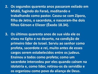 "


    2. Os segundos quarenta anos passaram exilado em
       Midiã, fugindo do Faraó, meditando e
       trabalhando como pastor. Casou-se com Zípora,
       filha de Jetro, o sacerdote, e nasceram-lhe dois
       filhos Gérson e Eliezer (Êxodo 18.34).

    3. Os últimos quarenta anos de sua vida ele os
       viveu no Egito e no deserto, na condição de
       primeiro líder de Israel. Serviu ao senhor como
       profeta, sacerdote e rei, muito antes de esses
       cargos serem estabelecidos entre os judeus.
       Ensinou a todos como profeta; como um
       sacerdote intercedeu por eles quando caíram na
       idolatria e, como líder, retirou-os da servidão e
       os organizou como povo da aliança de Deus.
 