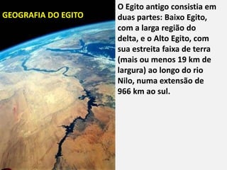 "
                     O Egito antigo consistia em
GEOGRAFIA DO EGITO   duas partes: Baixo Egito,
                     com a larga região do
                     delta, e o Alto Egito, com
                     sua estreita faixa de terra
                     (mais ou menos 19 km de
                     largura) ao longo do rio
                     Nilo, numa extensão de
                     966 km ao sul.
 