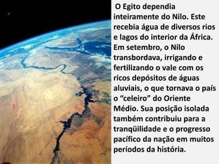 "
     O Egito dependia
    inteiramente do Nilo. Este
    recebia água de diversos rios
    e lagos do interior da África.
    Em setembro, o Nilo
    transbordava, irrigando e
    fertilizando o vale com os
    ricos depósitos de águas
    aluviais, o que tornava o país
    o “celeiro” do Oriente
    Médio. Sua posição isolada
    também contribuiu para a
    tranqüilidade e o progresso
    pacífico da nação em muitos
    períodos da história.
 