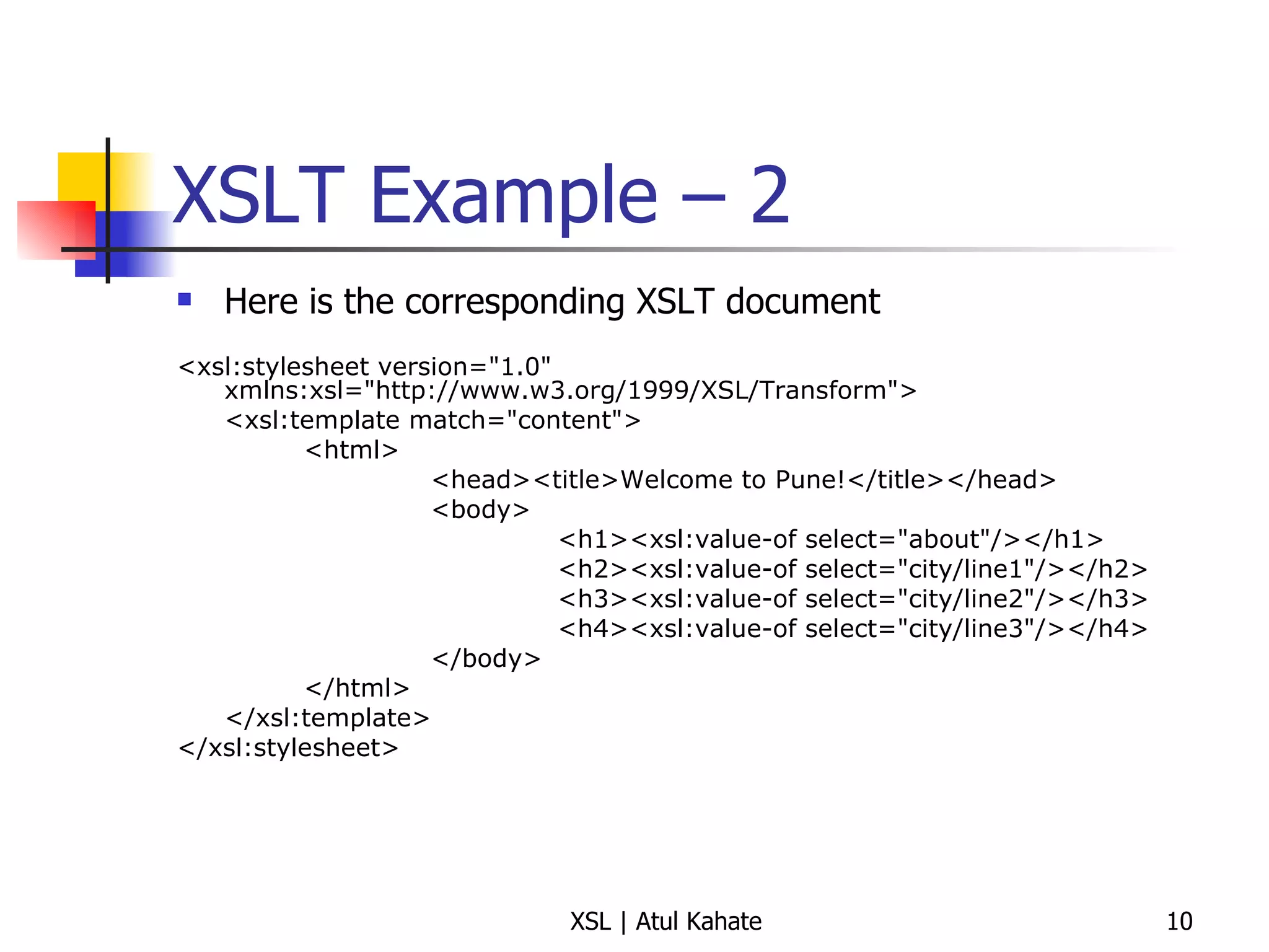 XSLT Example – 2  Here is the corresponding XSLT document <xsl:stylesheet version="1.0" xmlns:xsl="http://www.w3.org/1999/XSL/Transform"> <xsl:template match="content"> <html> <head><title>Welcome to Pune!</title></head> <body> <h1><xsl:value-of select="about"/></h1> <h2><xsl:value-of select="city/line1"/></h2> <h3><xsl:value-of select="city/line2"/></h3> <h4><xsl:value-of select="city/line3"/></h4> </body> </html> </xsl:template> </xsl:stylesheet> 