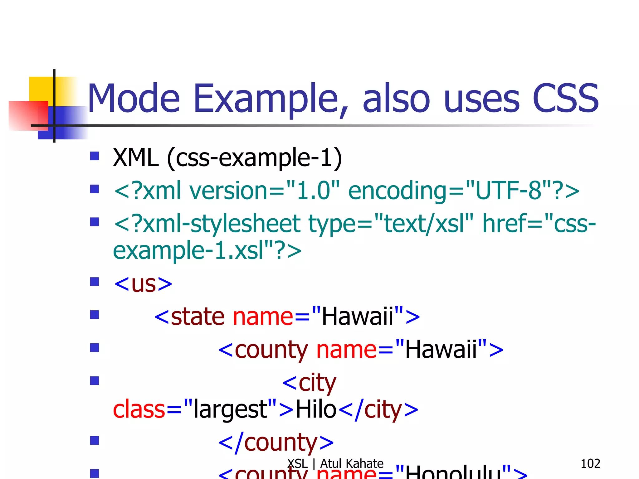 Mode Example, also uses CSS XML (css-example-1) <?xml version="1.0" encoding="UTF-8"?> <?xml-stylesheet type="text/xsl" href="css-example-1.xsl"?> < us > < state  name =" Hawaii "> < county  name =" Hawaii "> < city  class =" largest "> Hilo </ city > </ county > < county  name =" Honolulu "> < city  class =" largest "> Honolulu </ city > </ county > < county  name =" Kauai "> < city  class =" largest "> Kapaa </ city > </ county > < county  name =" Maui "> < city  class =" largest "> Kahului </ city > </ county > </ state > </ us > XSL <?xml version="1.0" encoding="UTF-8"?> < xsl:stylesheet  version =" 1.0 "  xmlns:xsl =" http://www.w3.org/1999/XSL/Transform "> < xsl:output  method =" html "/> < xsl:template  match =" us/state "> < html > < head > < title > State:  < xsl:value-of  select =" @name "/> </ title > < style  type =" text/css "> h1, h2 {font-family: sans-serif, color: blue} ul {font-size: 16pt} </ style > </ head > < body > < h1 >  State:  < xsl:value-of  select =" @name "/> </ h1 > < h2 > All Countries </ h2 > < ul > < xsl:apply-templates  select =" county "  mode =" county "/> </ ul > < h2 > Largest Cities (by County) </ h2 > < ul > < xsl:apply-templates  select =" county "  mode =" city "/> </ ul > </ body > </ html > </ xsl:template > < xsl:template  match =" county "  mode =" county "> < li > < xsl:value-of  select =" @name "/> </ li > </ xsl:template > < xsl:template  match =" county "  mode =" city "> < li > < xsl:value-of  select =" city "/>  ( < xsl:value-of  select =" @name "/> ) </ li > </ xsl:template > </ xsl:stylesheet > 