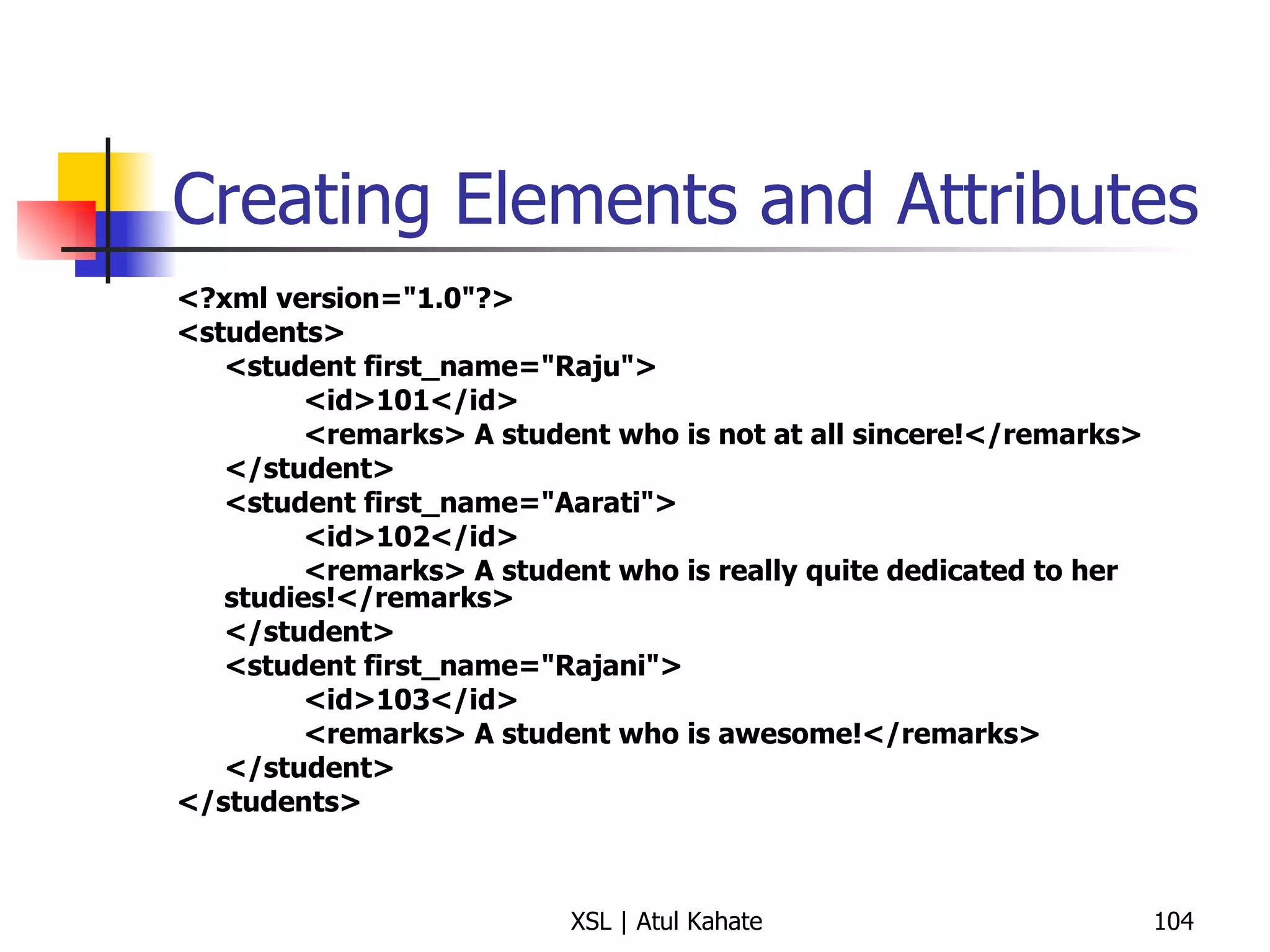 Creating Elements and Attributes <?xml version="1.0"?> <students> <student first_name="Raju"> <id>101</id> <remarks> A student who is not at all sincere!</remarks> </student> <student first_name="Aarati"> <id>102</id> <remarks> A student who is really quite dedicated to her studies!</remarks> </student> <student first_name="Rajani"> <id>103</id> <remarks> A student who is awesome!</remarks> </student> </students> 