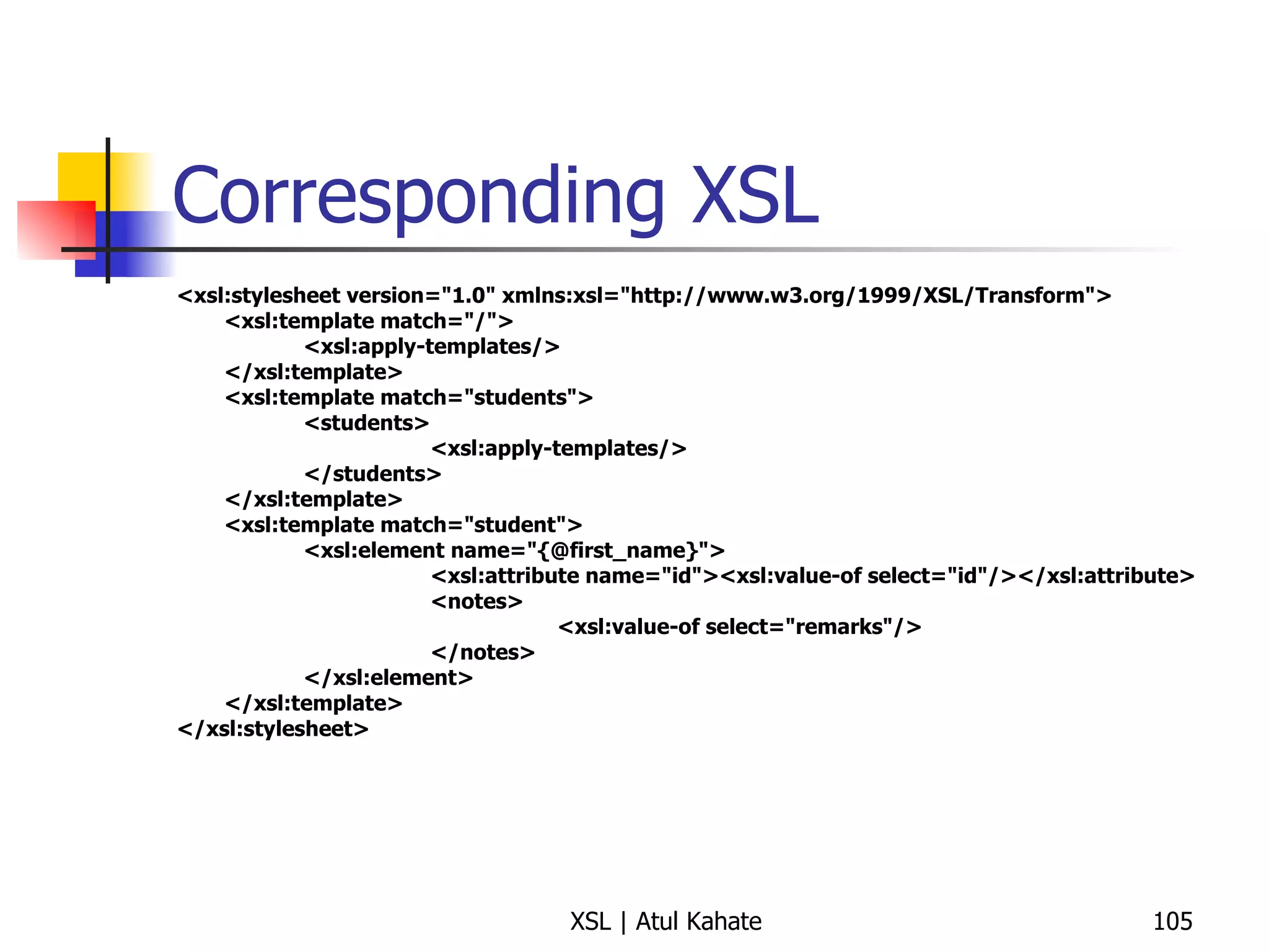 Corresponding XSL <xsl:stylesheet version="1.0" xmlns:xsl="http://www.w3.org/1999/XSL/Transform"> <xsl:template match="/"> <xsl:apply-templates/> </xsl:template> <xsl:template match="students"> <students> <xsl:apply-templates/> </students> </xsl:template> <xsl:template match="student"> <xsl:element name="{@first_name}"> <xsl:attribute name="id"><xsl:value-of select="id"/></xsl:attribute> <notes> <xsl:value-of select="remarks"/> </notes> </xsl:element> </xsl:template> </xsl:stylesheet>   