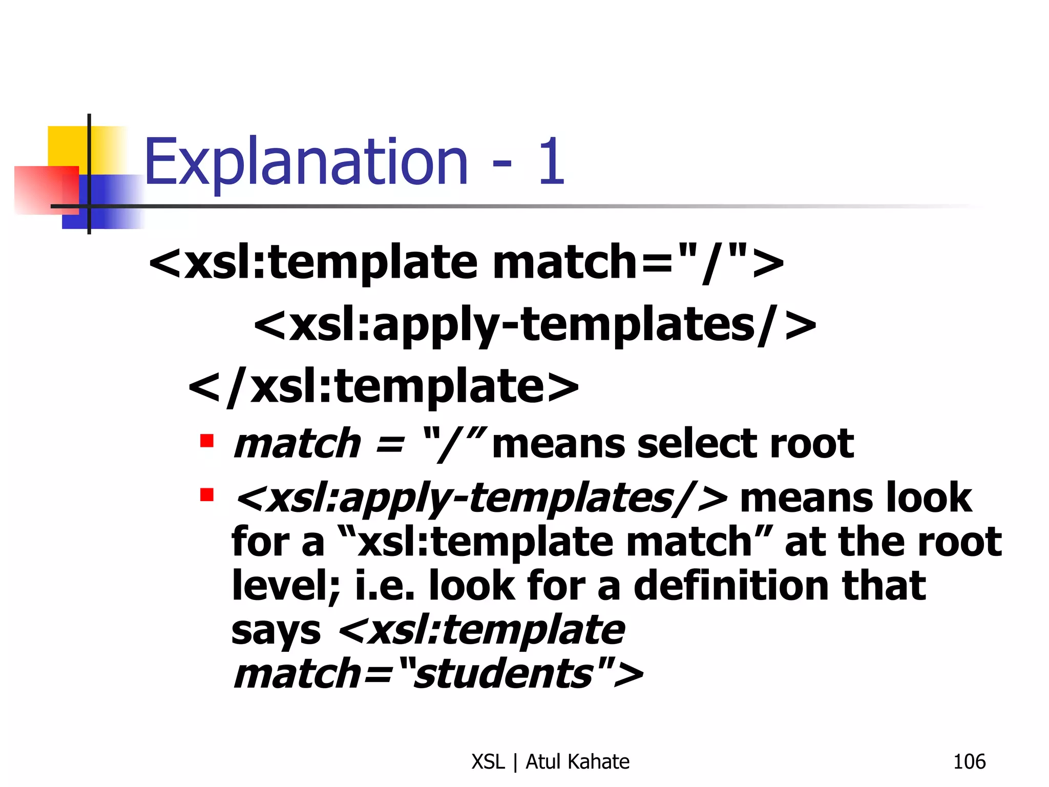 Explanation - 1 <xsl:template match="/"> <xsl:apply-templates/> </xsl:template> match = “/”  means select root <xsl:apply-templates/>  means look for a “xsl:template match” at the root level; i.e. look for a definition that says  <xsl:template match=“students"> 