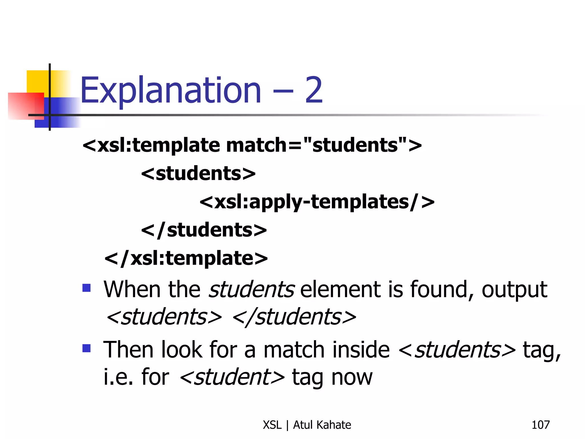Explanation – 2 <xsl:template match="students"> <students> <xsl:apply-templates/> </students> </xsl:template> When the  students  element is found, output  <students> </students> Then look for a match inside < students>  tag, i.e. for  <student>  tag now 