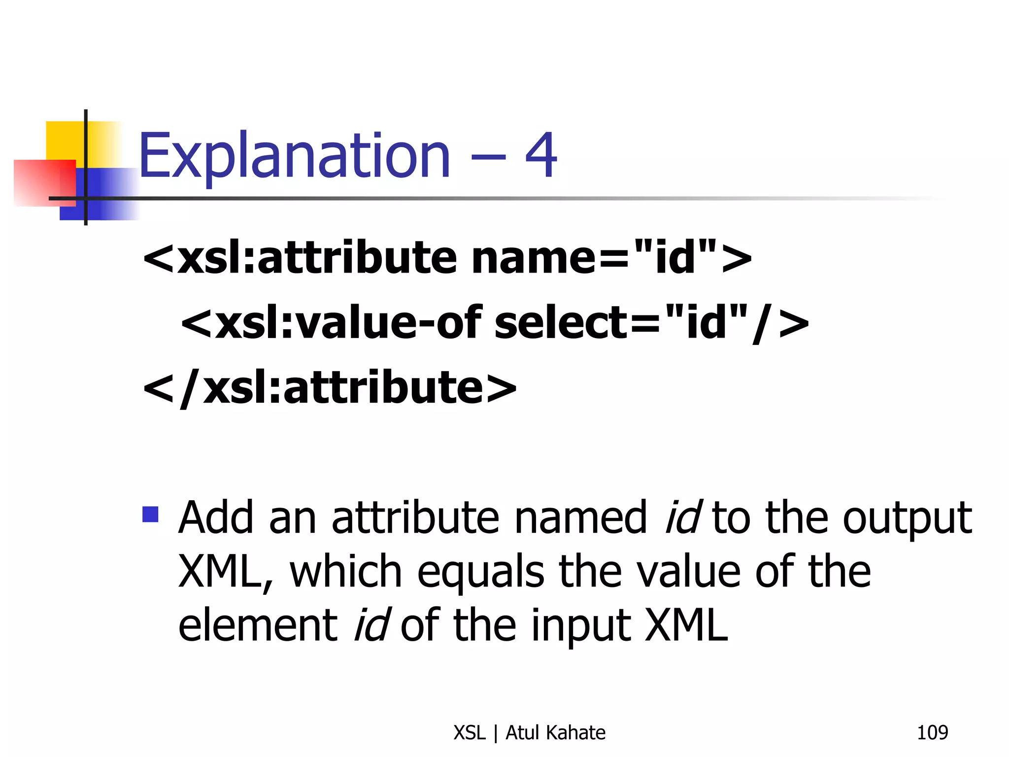 Explanation – 4 <xsl:attribute name="id"> <xsl:value-of select="id"/> </xsl:attribute>   Add an attribute named  id  to the output XML, which equals the value of the element  id  of the input XML 