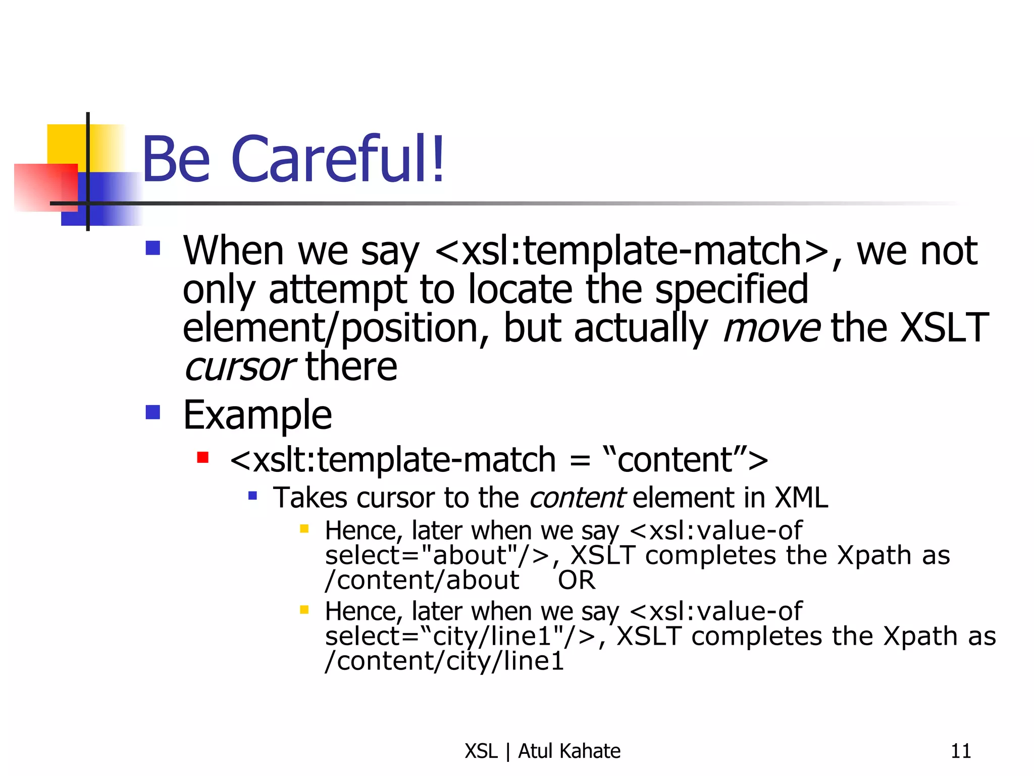 Be Careful! When we say <xsl:template-match>, we not only attempt to locate the specified element/position, but actually  move  the XSLT  cursor  there Example <xslt:template-match = “content”> Takes cursor to the  content  element in XML Hence, later when we say  <xsl:value-of select="about"/>, XSLT completes the Xpath as /content/about OR Hence, later when we say  <xsl:value-of select=“city/line1"/>, XSLT completes the Xpath as /content/city/line1 