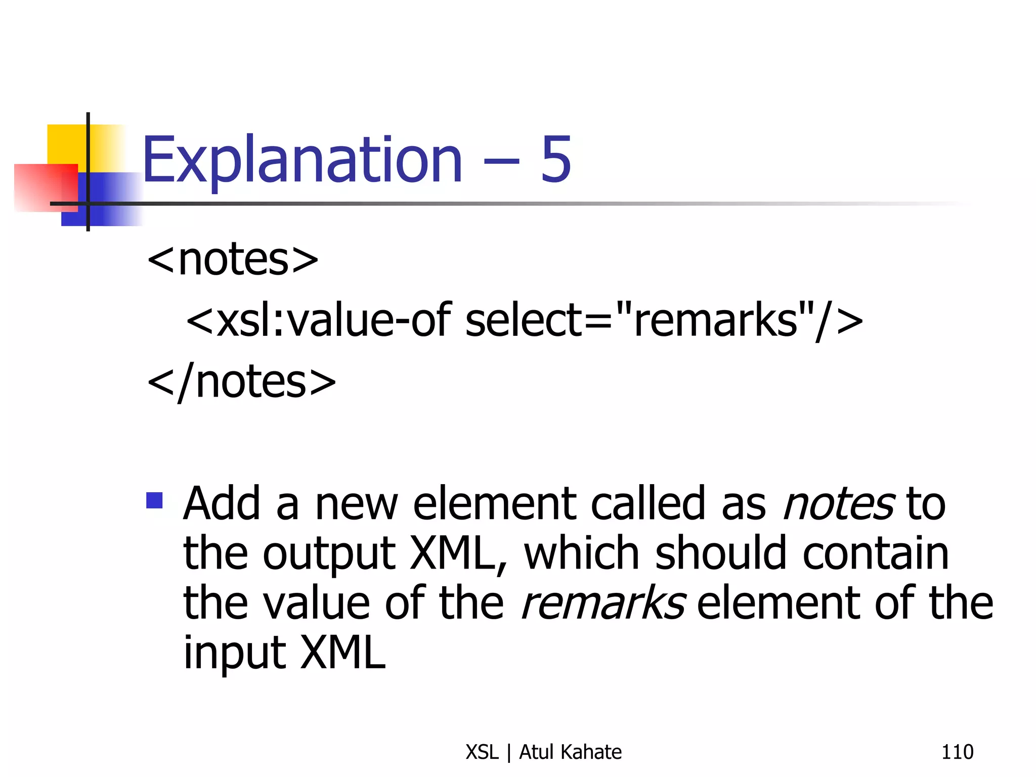 Explanation – 5 <notes> <xsl:value-of select="remarks"/> </notes> Add a new element called as  notes  to the output XML, which should contain the value of the  remarks  element of the input XML 