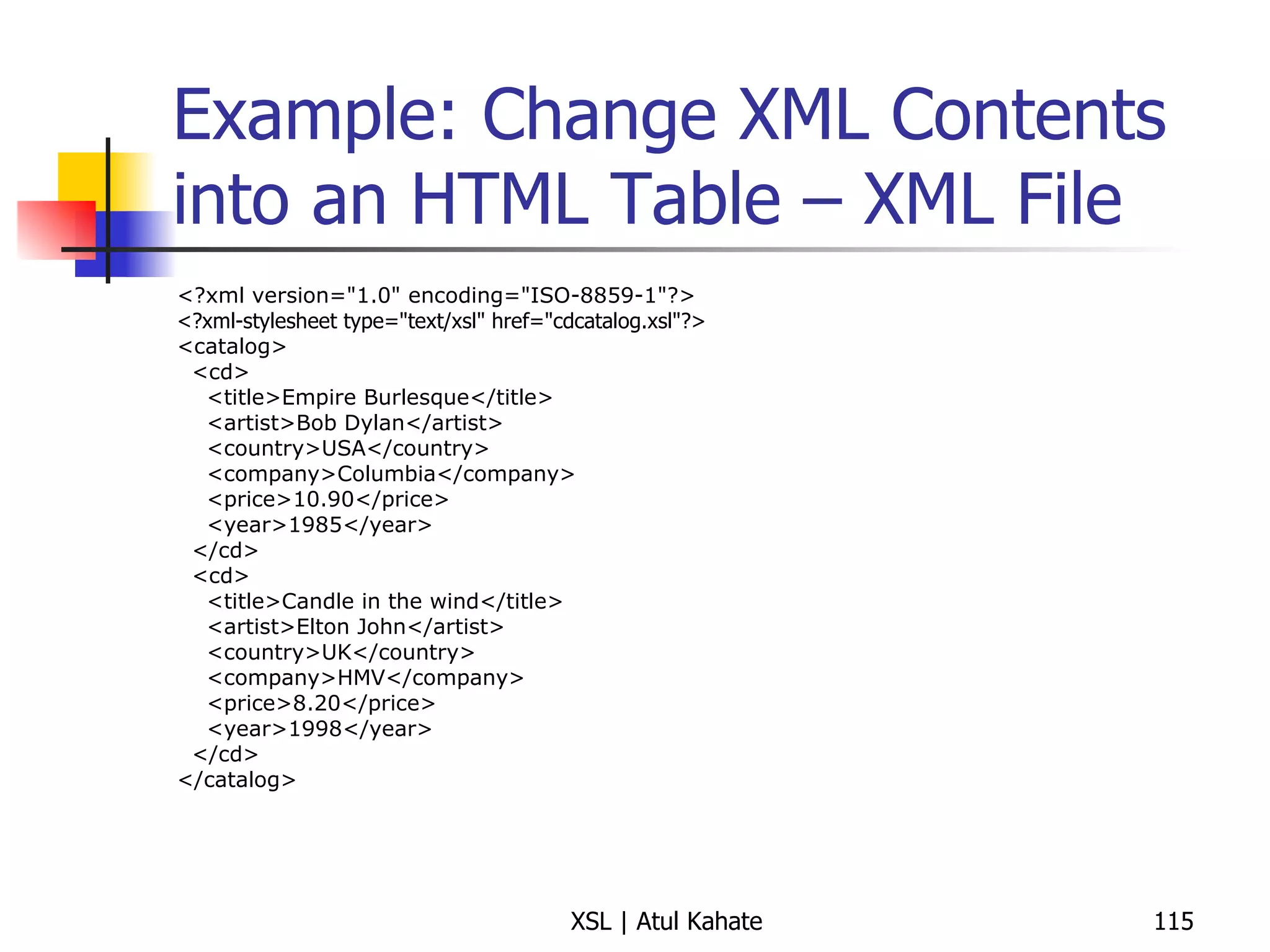 Example: Change XML Contents into an HTML Table – XML File <?xml version="1.0" encoding="ISO-8859-1"?> <?xml-stylesheet type="text/xsl" href="cdcatalog.xsl"?>  <catalog> <cd> <title>Empire Burlesque</title> <artist>Bob Dylan</artist> <country>USA</country> <company>Columbia</company> <price>10.90</price> <year>1985</year> </cd> <cd> <title>Candle in the wind</title> <artist>Elton John</artist> <country>UK</country> <company>HMV</company> <price>8.20</price> <year>1998</year> </cd> </catalog> 