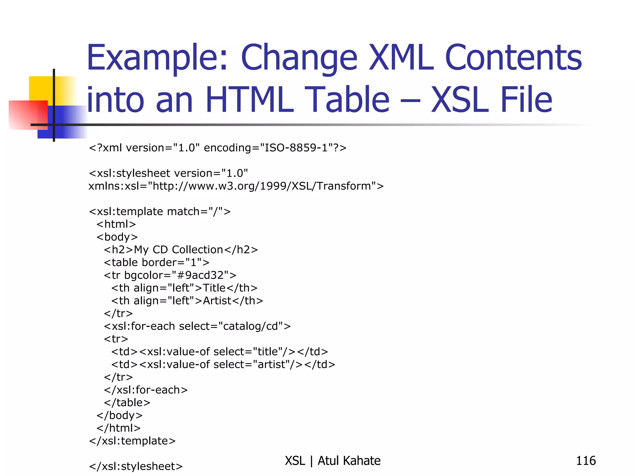 Example: Change XML Contents into an HTML Table – XSL File <?xml version="1.0" encoding="ISO-8859-1"?> <xsl:stylesheet version="1.0" xmlns:xsl="http://www.w3.org/1999/XSL/Transform"> <xsl:template match="/"> <html> <body> <h2>My CD Collection</h2> <table border="1"> <tr bgcolor="#9acd32"> <th align="left">Title</th> <th align="left">Artist</th> </tr> <xsl:for-each select="catalog/cd"> <tr> <td><xsl:value-of select="title"/></td> <td><xsl:value-of select="artist"/></td> </tr> </xsl:for-each> </table> </body> </html> </xsl:template> </xsl:stylesheet> 