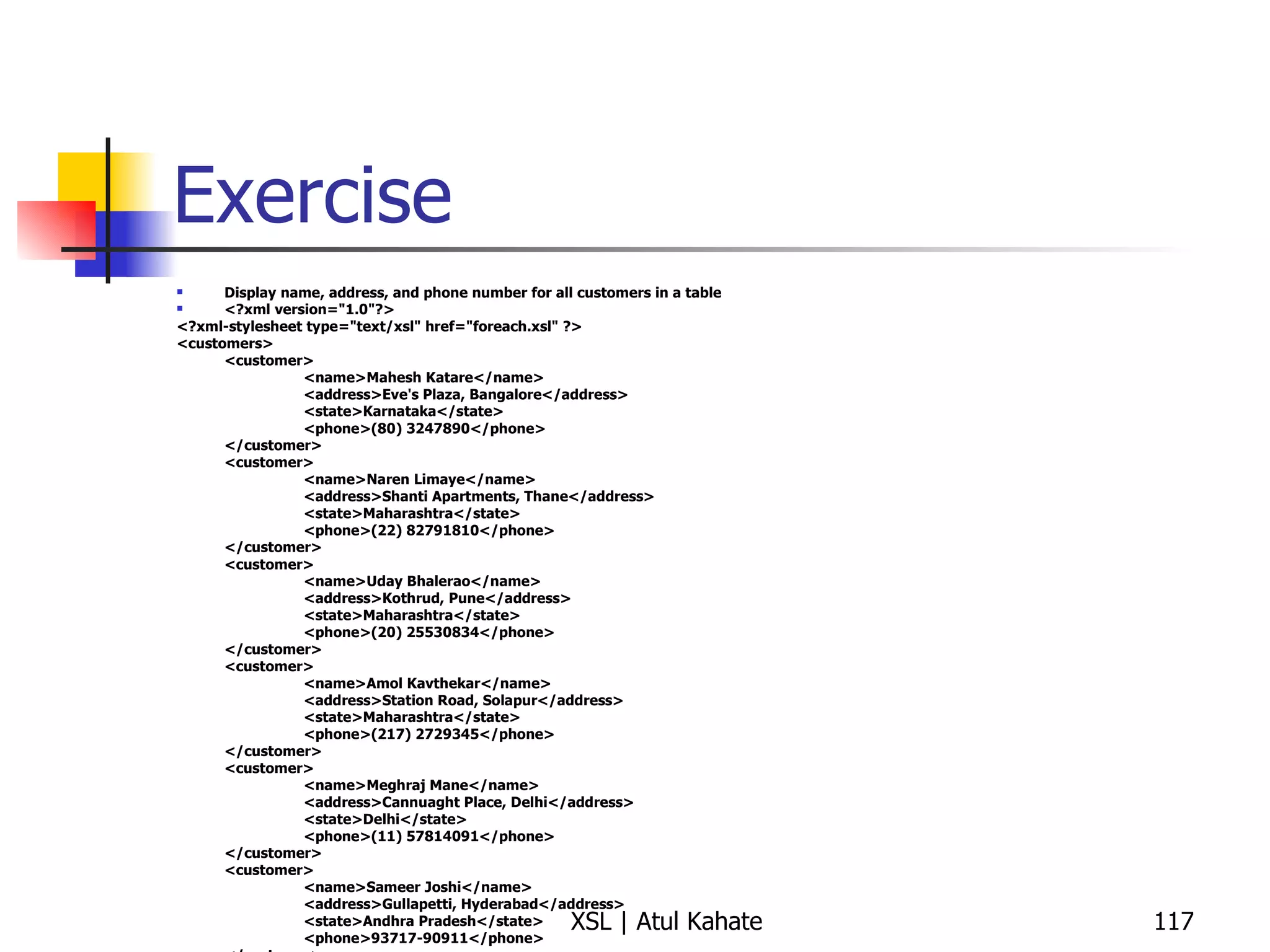 Exercise Display name, address, and phone number for all customers in a table <?xml version="1.0"?> <?xml-stylesheet type="text/xsl" href="foreach.xsl" ?> <customers> <customer> <name>Mahesh Katare</name> <address>Eve's Plaza, Bangalore</address> <state>Karnataka</state> <phone>(80) 3247890</phone> </customer> <customer> <name>Naren Limaye</name> <address>Shanti Apartments, Thane</address> <state>Maharashtra</state> <phone>(22) 82791810</phone> </customer> <customer> <name>Uday Bhalerao</name> <address>Kothrud, Pune</address> <state>Maharashtra</state> <phone>(20) 25530834</phone> </customer> <customer> <name>Amol Kavthekar</name> <address>Station Road, Solapur</address> <state>Maharashtra</state> <phone>(217) 2729345</phone> </customer> <customer> <name>Meghraj Mane</name> <address>Cannuaght Place, Delhi</address> <state>Delhi</state> <phone>(11) 57814091</phone> </customer> <customer> <name>Sameer Joshi</name> <address>Gullapetti, Hyderabad</address> <state>Andhra Pradesh</state> <phone>93717-90911</phone> </customer> </customers> 
