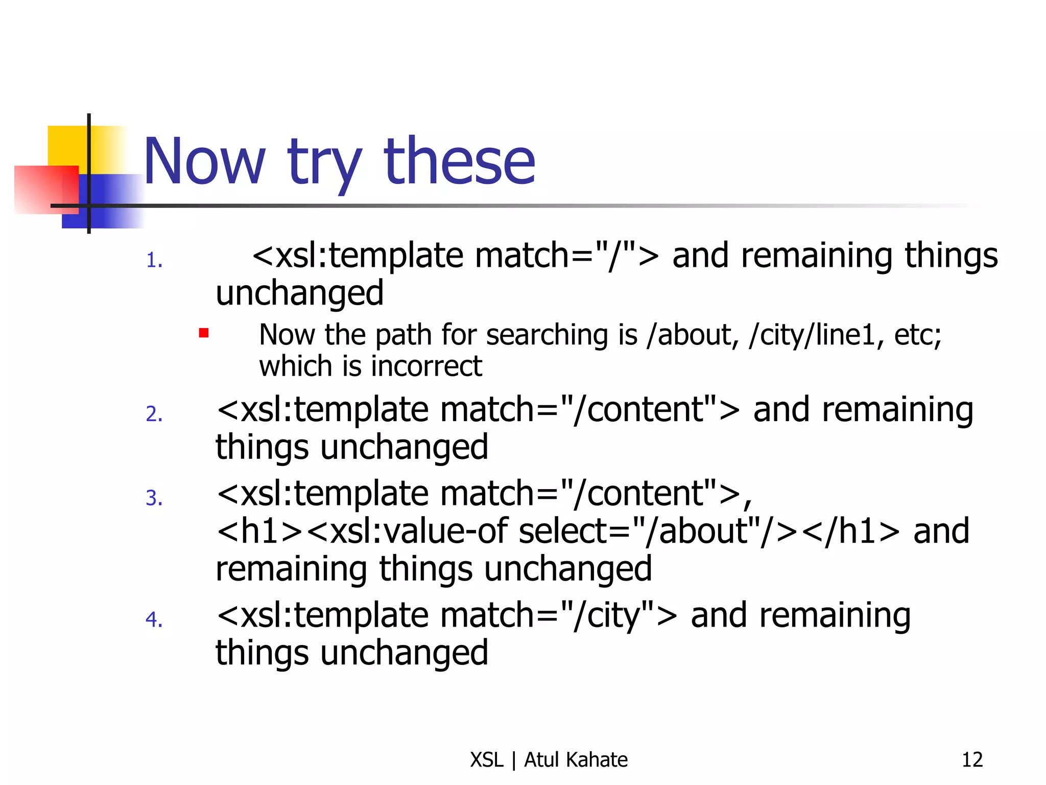 Now try these <xsl:template match="/"> and remaining things unchanged Now the path for searching is /about, /city/line1, etc; which is incorrect <xsl:template match="/content"> and remaining things unchanged <xsl:template match="/content">, <h1><xsl:value-of select="/about"/></h1> and remaining things unchanged <xsl:template match="/city"> and remaining things unchanged 
