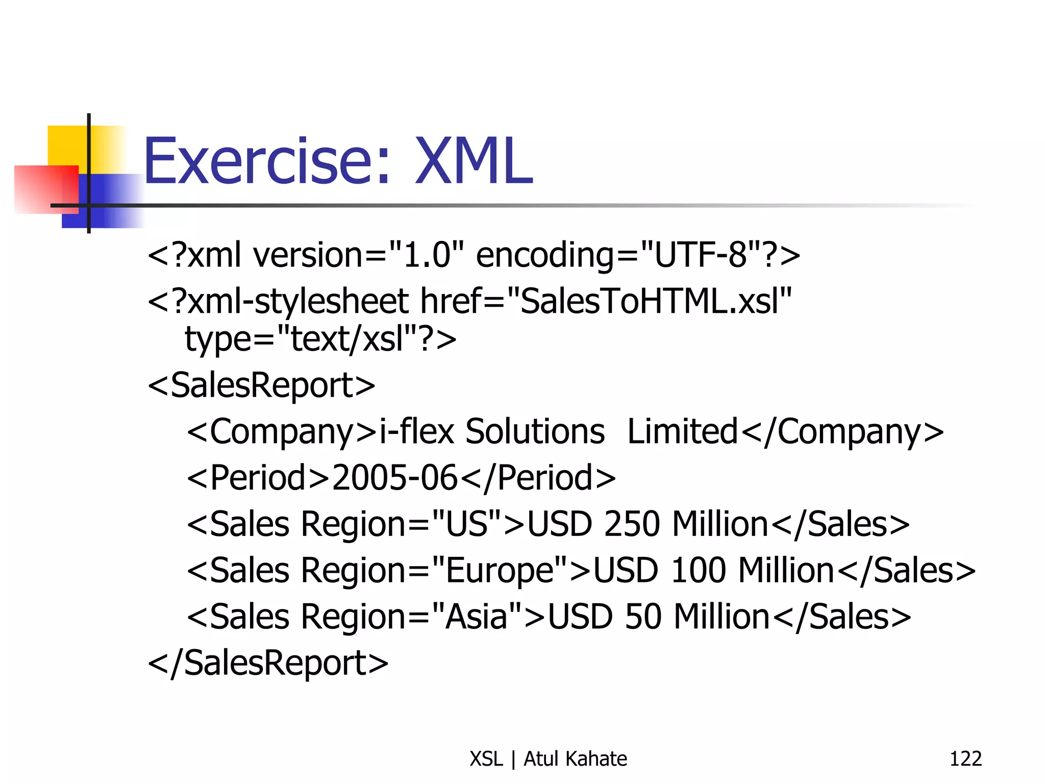Exercise: XML <?xml version="1.0" encoding="UTF-8"?> <?xml-stylesheet href="SalesToHTML.xsl" type="text/xsl"?> <SalesReport> <Company>i-flex Solutions  Limited</Company> <Period>2005-06</Period> <Sales Region="US">USD 250 Million</Sales> <Sales Region="Europe">USD 100 Million</Sales> <Sales Region="Asia">USD 50 Million</Sales> </SalesReport> 