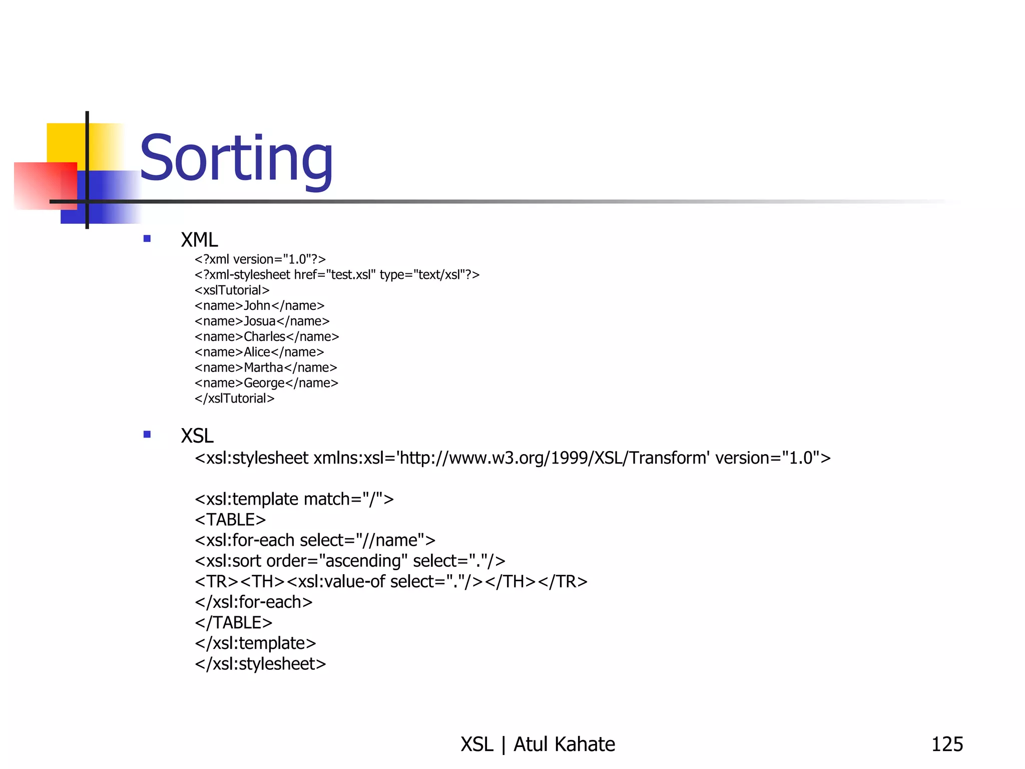 Sorting XML <?xml version="1.0"?> <?xml-stylesheet href="test.xsl" type="text/xsl"?> <xslTutorial>  <name>John</name>  <name>Josua</name>  <name>Charles</name>  <name>Alice</name>  <name>Martha</name>  <name>George</name>  </xslTutorial>  XSL <xsl:stylesheet xmlns:xsl='http://www.w3.org/1999/XSL/Transform' version="1.0">  <xsl:template match="/">  <TABLE>  <xsl:for-each select="//name">  <xsl:sort order="ascending" select="."/>  <TR><TH><xsl:value-of select="."/></TH></TR>  </xsl:for-each>  </TABLE>  </xsl:template>  </xsl:stylesheet>  