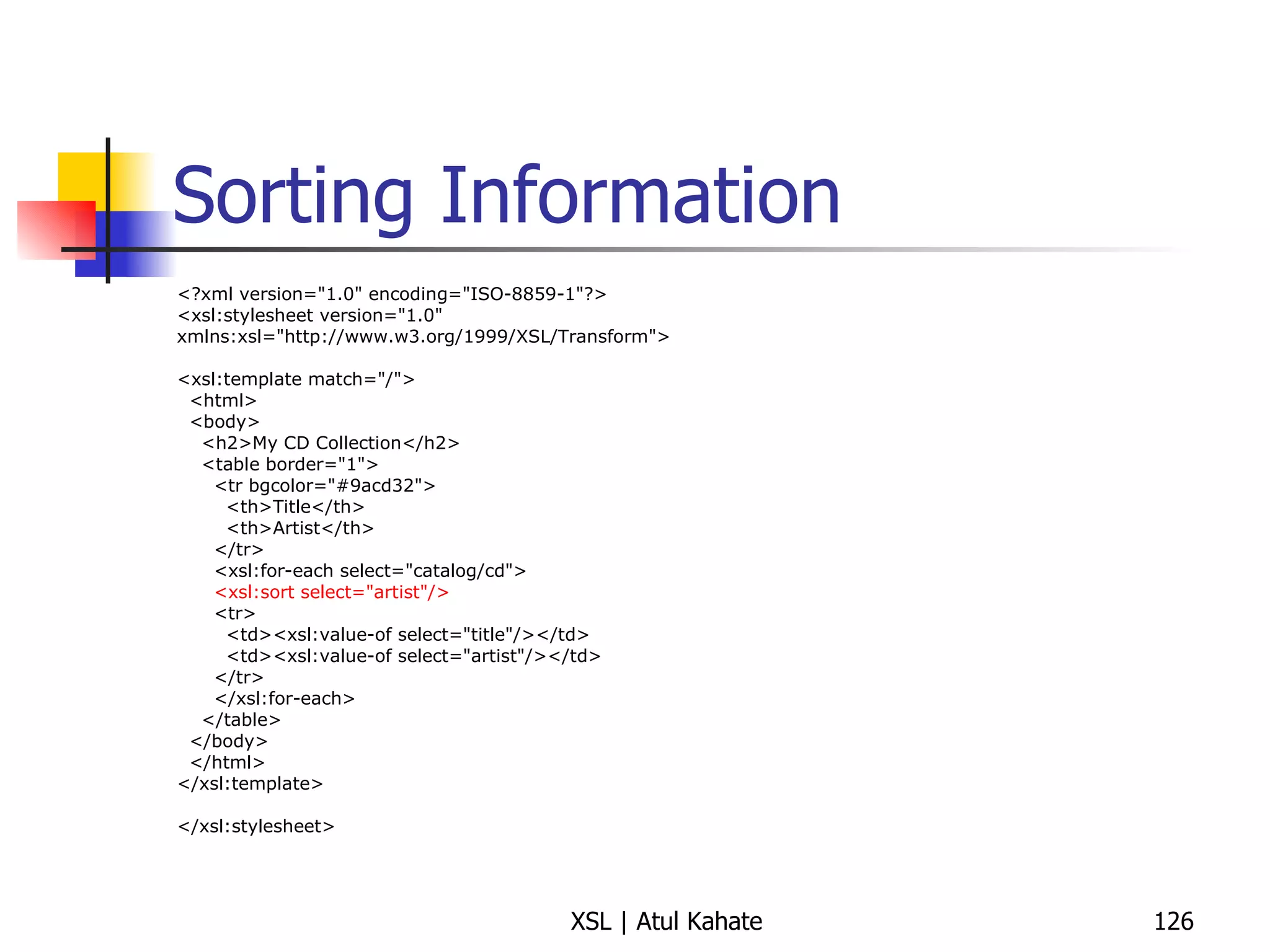 Sorting Information <?xml version="1.0" encoding="ISO-8859-1"?> <xsl:stylesheet version="1.0" xmlns:xsl="http://www.w3.org/1999/XSL/Transform"> <xsl:template match="/"> <html> <body> <h2>My CD Collection</h2> <table border="1"> <tr bgcolor="#9acd32"> <th>Title</th> <th>Artist</th> </tr> <xsl:for-each select="catalog/cd"> <xsl:sort select="artist"/> <tr> <td><xsl:value-of select="title"/></td> <td><xsl:value-of select="artist"/></td> </tr> </xsl:for-each> </table> </body> </html> </xsl:template> </xsl:stylesheet> 