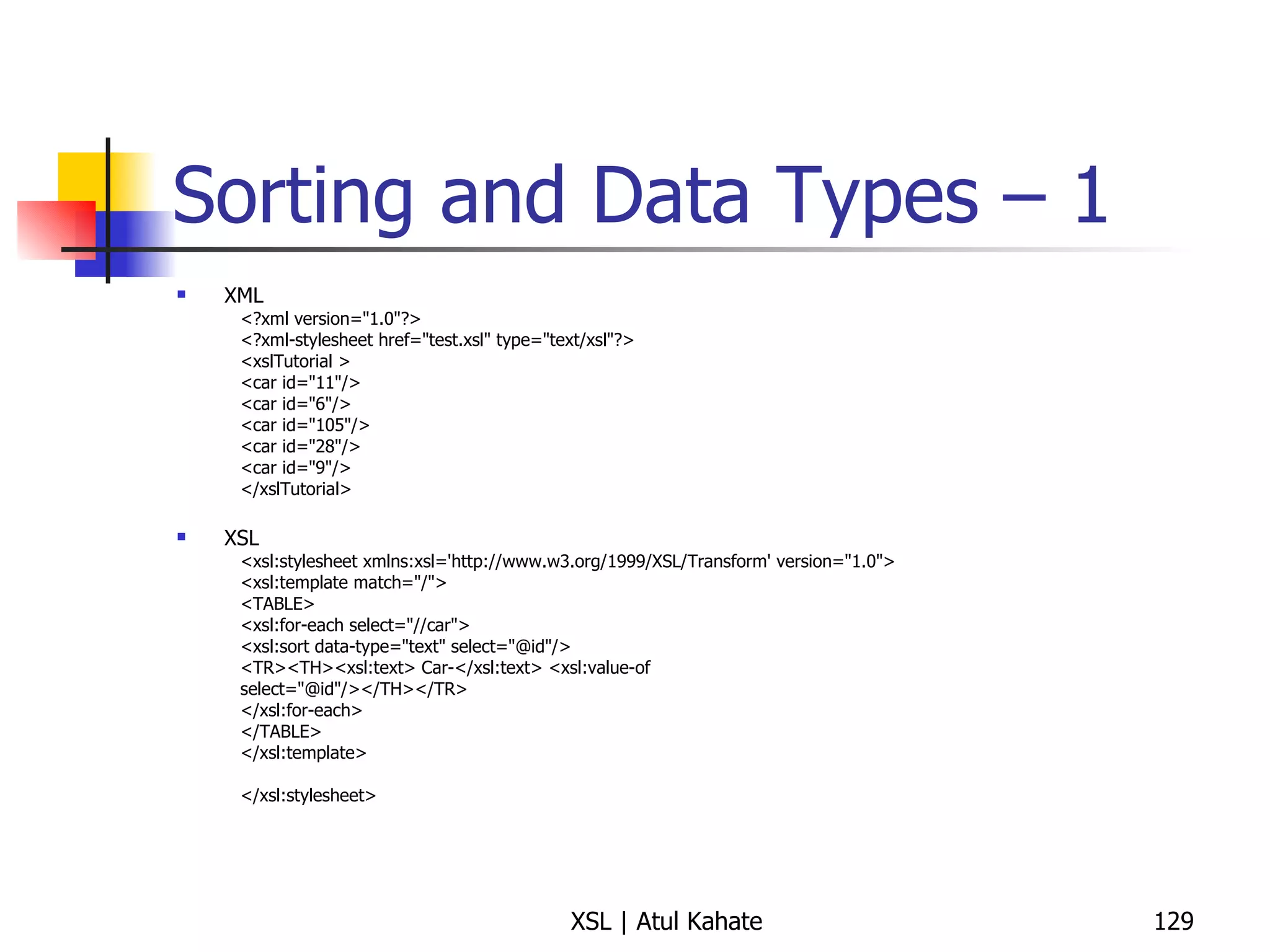 Sorting and Data Types – 1 XML <?xml version="1.0"?> <?xml-stylesheet href="test.xsl" type="text/xsl"?> <xslTutorial >  <car id="11"/>  <car id="6"/>  <car id="105"/>  <car id="28"/>  <car id="9"/>  </xslTutorial>  XSL <xsl:stylesheet xmlns:xsl='http://www.w3.org/1999/XSL/Transform' version="1.0">  <xsl:template match="/">  <TABLE>  <xsl:for-each select="//car">  <xsl:sort data-type="text" select="@id"/>  <TR><TH><xsl:text> Car-</xsl:text> <xsl:value-of  select="@id"/></TH></TR>  </xsl:for-each>  </TABLE>  </xsl:template>  </xsl:stylesheet>  