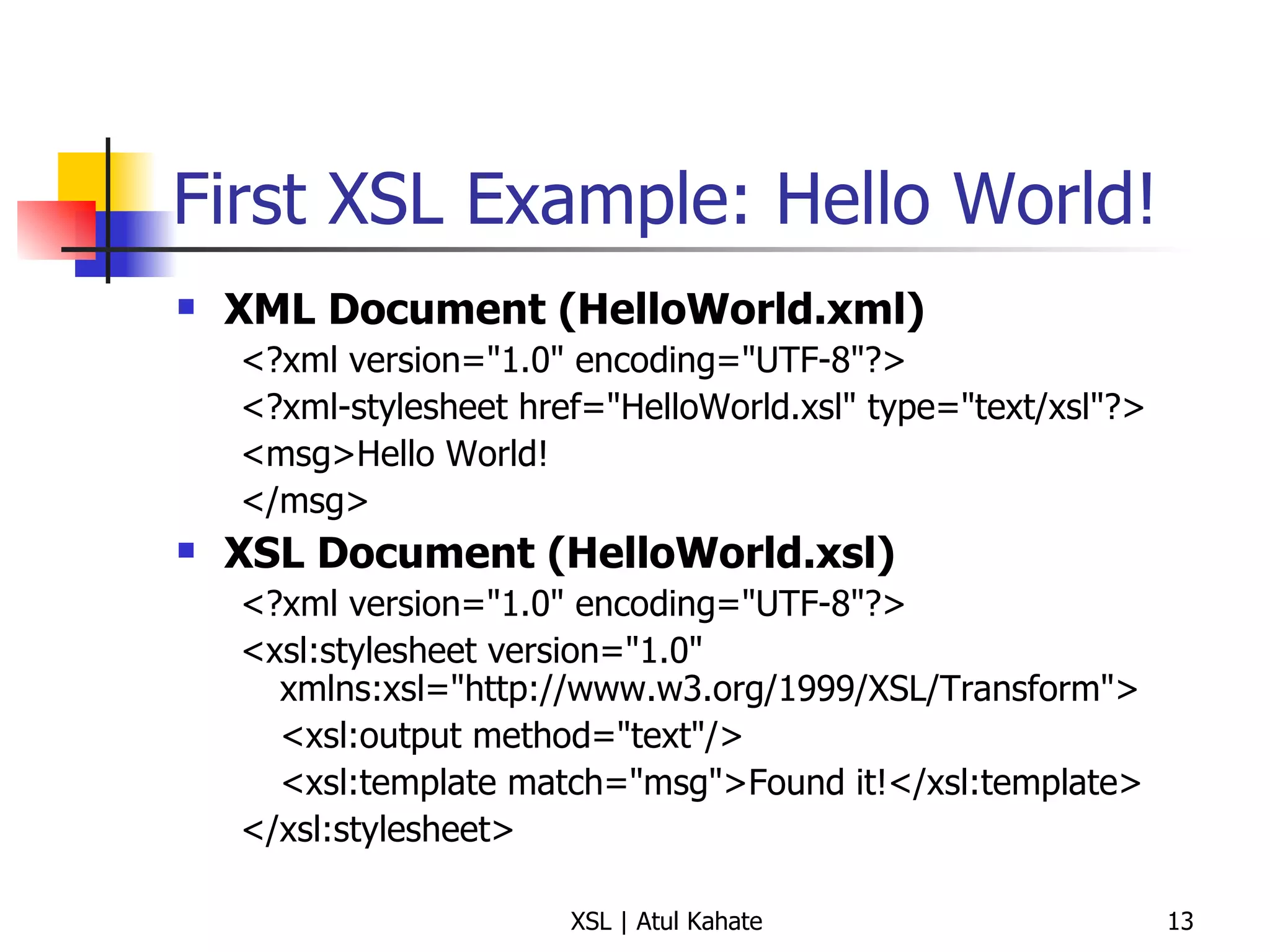 First XSL Example: Hello World! XML Document (HelloWorld.xml) <?xml version="1.0" encoding="UTF-8"?> <?xml-stylesheet href="HelloWorld.xsl" type="text/xsl"?> <msg>Hello World! </msg> XSL Document (HelloWorld.xsl) <?xml version="1.0" encoding="UTF-8"?> <xsl:stylesheet version="1.0" xmlns:xsl="http://www.w3.org/1999/XSL/Transform"> <xsl:output method="text"/> <xsl:template match="msg">Found it!</xsl:template> </xsl:stylesheet> 