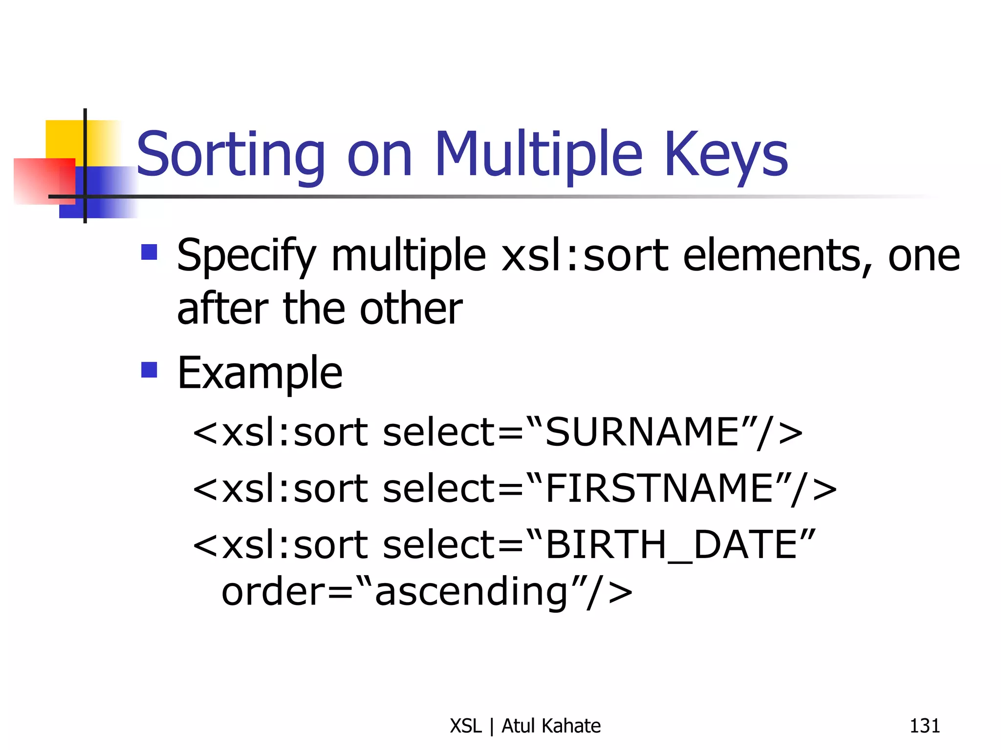 Sorting on Multiple Keys Specify multiple  xsl:sort  elements, one after the other Example <xsl:sort select=“SURNAME”/> <xsl:sort select=“FIRSTNAME”/> <xsl:sort select=“BIRTH_DATE” order=“ascending”/> 